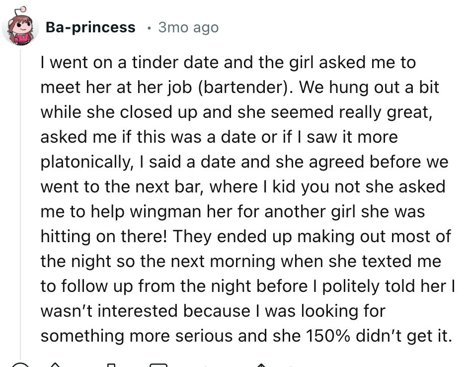 number - Baprincess 3mo ago I went on a tinder date and the girl asked me to meet her at her job bartender. We hung out a bit while she closed up and she seemed really great, asked me if this was a date or if I saw it more platonically, I said a date and 
